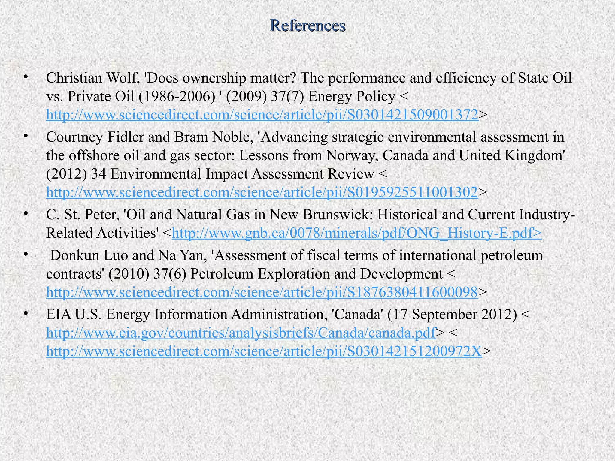 References


•   Christian Wolf, 'Does ownership matter? The performance and efficiency of State Oil
    vs. Private Oil (1986-2006) ' (2009) 37(7) Energy Policy <
    http://www.sciencedirect.com/science/article/pii/S0301421509001372>
•   Courtney Fidler and Bram Noble, 'Advancing strategic environmental assessment in
    the offshore oil and gas sector: Lessons from Norway, Canada and United Kingdom'
    (2012) 34 Environmental Impact Assessment Review <
    http://www.sciencedirect.com/science/article/pii/S0195925511001302>
•   C. St. Peter, 'Oil and Natural Gas in New Brunswick: Historical and Current Industry-
    Related Activities' <http://www.gnb.ca/0078/minerals/pdf/ONG_History-E.pdf>
•    Donkun Luo and Na Yan, 'Assessment of fiscal terms of international petroleum
    contracts' (2010) 37(6) Petroleum Exploration and Development <
    http://www.sciencedirect.com/science/article/pii/S1876380411600098>
•   EIA U.S. Energy Information Administration, 'Canada' (17 September 2012) <
    http://www.eia.gov/countries/analysisbriefs/Canada/canada.pdf> <
    http://www.sciencedirect.com/science/article/pii/S030142151200972X>
 