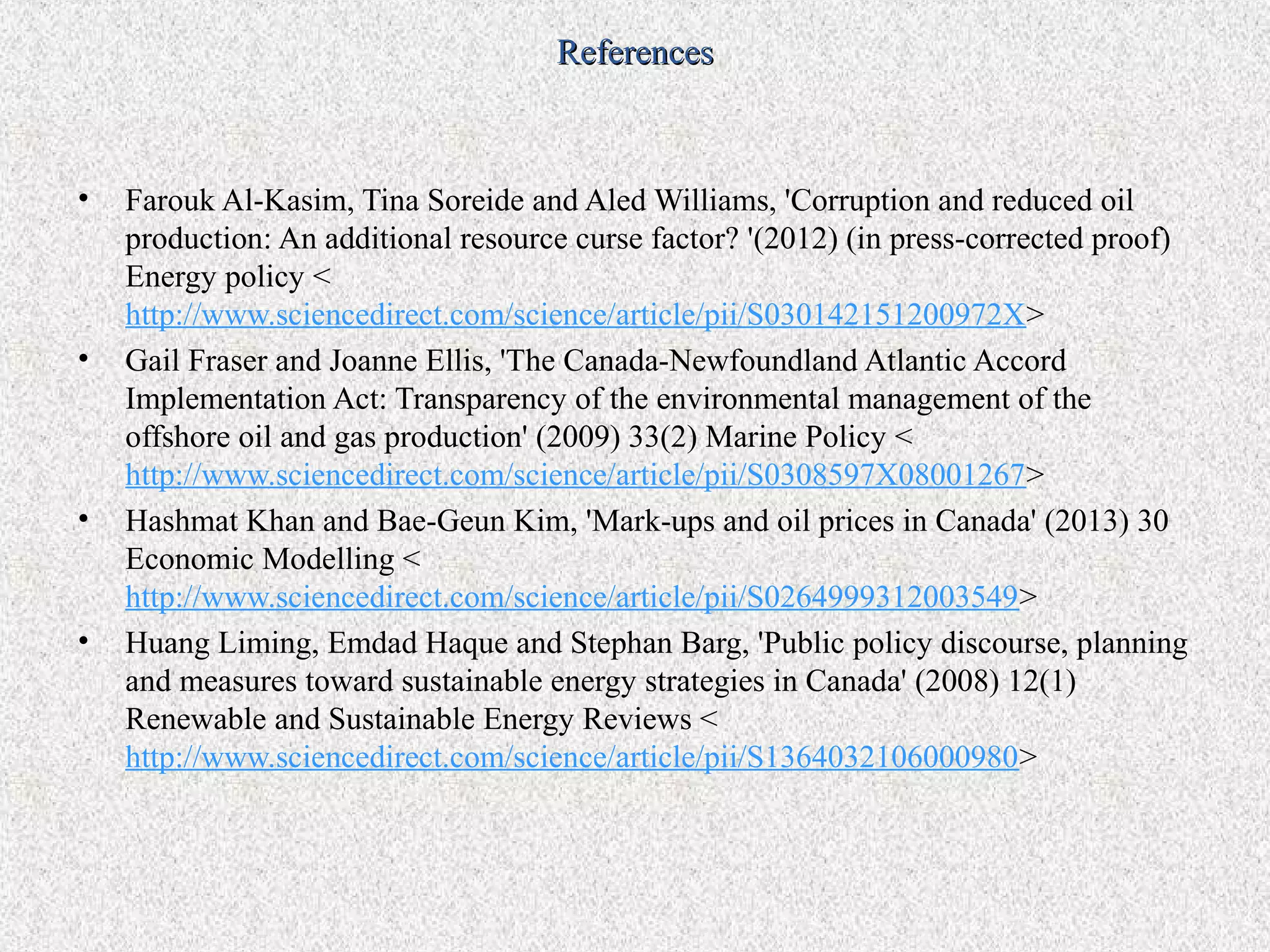 References



•   Farouk Al-Kasim, Tina Soreide and Aled Williams, 'Corruption and reduced oil
    production: An additional resource curse factor? '(2012) (in press-corrected proof)
    Energy policy <
    http://www.sciencedirect.com/science/article/pii/S030142151200972X>
•   Gail Fraser and Joanne Ellis, 'The Canada-Newfoundland Atlantic Accord
    Implementation Act: Transparency of the environmental management of the
    offshore oil and gas production' (2009) 33(2) Marine Policy <
    http://www.sciencedirect.com/science/article/pii/S0308597X08001267>
•   Hashmat Khan and Bae-Geun Kim, 'Mark-ups and oil prices in Canada' (2013) 30
    Economic Modelling <
    http://www.sciencedirect.com/science/article/pii/S0264999312003549>
•   Huang Liming, Emdad Haque and Stephan Barg, 'Public policy discourse, planning
    and measures toward sustainable energy strategies in Canada' (2008) 12(1)
    Renewable and Sustainable Energy Reviews <
    http://www.sciencedirect.com/science/article/pii/S1364032106000980>
 