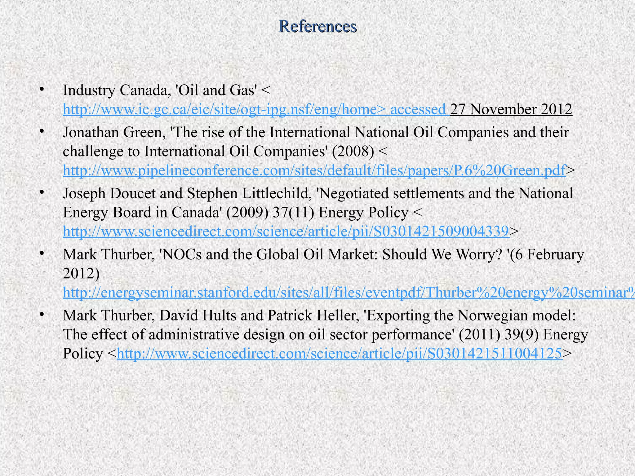 References


•   Industry Canada, 'Oil and Gas' <
    http://www.ic.gc.ca/eic/site/ogt-ipg.nsf/eng/home> accessed 27 November 2012
•   Jonathan Green, 'The rise of the International National Oil Companies and their
    challenge to International Oil Companies' (2008) <
    http://www.pipelineconference.com/sites/default/files/papers/P.6%20Green.pdf>
•   Joseph Doucet and Stephen Littlechild, 'Negotiated settlements and the National
    Energy Board in Canada' (2009) 37(11) Energy Policy <
    http://www.sciencedirect.com/science/article/pii/S0301421509004339>
•   Mark Thurber, 'NOCs and the Global Oil Market: Should We Worry? '(6 February
    2012)
    http://energyseminar.stanford.edu/sites/all/files/eventpdf/Thurber%20energy%20seminar%
•   Mark Thurber, David Hults and Patrick Heller, 'Exporting the Norwegian model:
    The effect of administrative design on oil sector performance' (2011) 39(9) Energy
    Policy <http://www.sciencedirect.com/science/article/pii/S0301421511004125>
 
