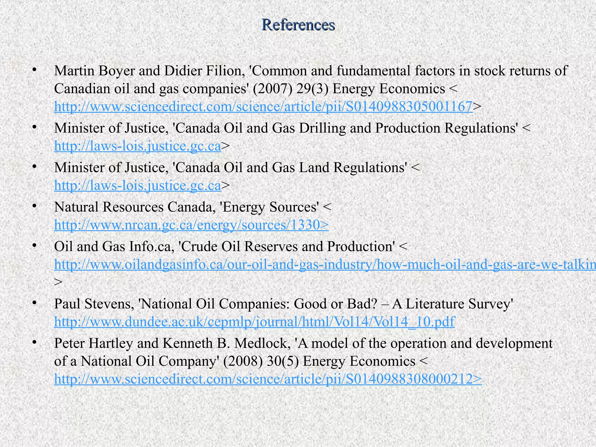 References

•   Martin Boyer and Didier Filion, 'Common and fundamental factors in stock returns of
    Canadian oil and gas companies' (2007) 29(3) Energy Economics <
    http://www.sciencedirect.com/science/article/pii/S0140988305001167>
•   Minister of Justice, 'Canada Oil and Gas Drilling and Production Regulations' <
    http://laws-lois.justice.gc.ca>
•   Minister of Justice, 'Canada Oil and Gas Land Regulations' <
    http://laws-lois.justice.gc.ca>
•   Natural Resources Canada, 'Energy Sources' <
    http://www.nrcan.gc.ca/energy/sources/1330>
•   Oil and Gas Info.ca, 'Crude Oil Reserves and Production' <
    http://www.oilandgasinfo.ca/our-oil-and-gas-industry/how-much-oil-and-gas-are-we-talkin
    >
•   Paul Stevens, 'National Oil Companies: Good or Bad? – A Literature Survey'
    http://www.dundee.ac.uk/cepmlp/journal/html/Vol14/Vol14_10.pdf
•   Peter Hartley and Kenneth B. Medlock, 'A model of the operation and development
    of a National Oil Company' (2008) 30(5) Energy Economics <
    http://www.sciencedirect.com/science/article/pii/S0140988308000212>
 