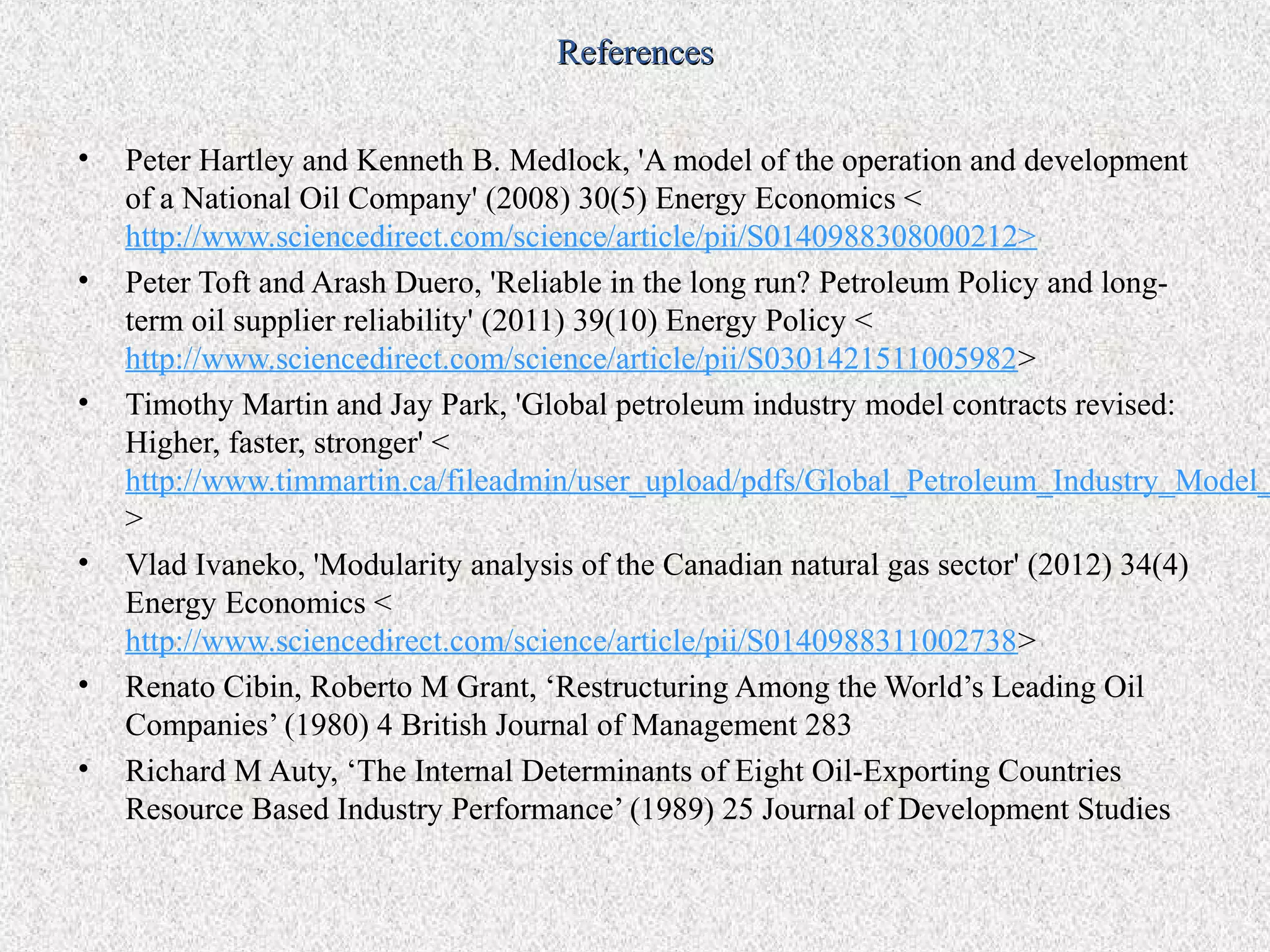 References

•   Peter Hartley and Kenneth B. Medlock, 'A model of the operation and development
    of a National Oil Company' (2008) 30(5) Energy Economics <
    http://www.sciencedirect.com/science/article/pii/S0140988308000212>
•   Peter Toft and Arash Duero, 'Reliable in the long run? Petroleum Policy and long-
    term oil supplier reliability' (2011) 39(10) Energy Policy <
    http://www.sciencedirect.com/science/article/pii/S0301421511005982>
•   Timothy Martin and Jay Park, 'Global petroleum industry model contracts revised:
    Higher, faster, stronger' <
    http://www.timmartin.ca/fileadmin/user_upload/pdfs/Global_Petroleum_Industry_Model_
    >
•   Vlad Ivaneko, 'Modularity analysis of the Canadian natural gas sector' (2012) 34(4)
    Energy Economics <
    http://www.sciencedirect.com/science/article/pii/S0140988311002738>
•   Renato Cibin, Roberto M Grant, ‘Restructuring Among the World’s Leading Oil
    Companies’ (1980) 4 British Journal of Management 283
•   Richard M Auty, ‘The Internal Determinants of Eight Oil-Exporting Countries
    Resource Based Industry Performance’ (1989) 25 Journal of Development Studies
 