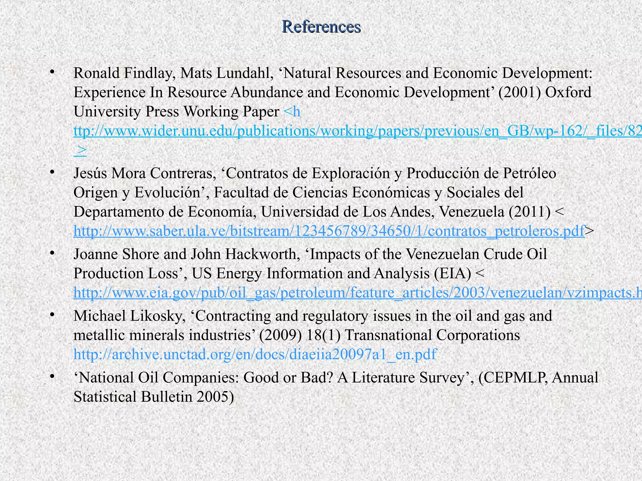 References

•   Ronald Findlay, Mats Lundahl, ‘Natural Resources and Economic Development:
    Experience In Resource Abundance and Economic Development’ (2001) Oxford
    University Press Working Paper <h
    ttp://www.wider.unu.edu/publications/working/papers/previous/en_GB/wp-162/_files/82
     >
•   Jesús Mora Contreras, ‘Contratos de Exploración y Producción de Petróleo
    Origen y Evolución’, Facultad de Ciencias Económicas y Sociales del
    Departamento de Economía, Universidad de Los Andes, Venezuela (2011) <
    http://www.saber.ula.ve/bitstream/123456789/34650/1/contratos_petroleros.pdf>
•   Joanne Shore and John Hackworth, ‘Impacts of the Venezuelan Crude Oil
    Production Loss’, US Energy Information and Analysis (EIA) <
    http://www.eia.gov/pub/oil_gas/petroleum/feature_articles/2003/venezuelan/vzimpacts.h
•   Michael Likosky, ‘Contracting and regulatory issues in the oil and gas and
    metallic minerals industries’ (2009) 18(1) Transnational Corporations
    http://archive.unctad.org/en/docs/diaeiia20097a1_en.pdf
•   ‘National Oil Companies: Good or Bad? A Literature Survey’, (CEPMLP, Annual
    Statistical Bulletin 2005)
 