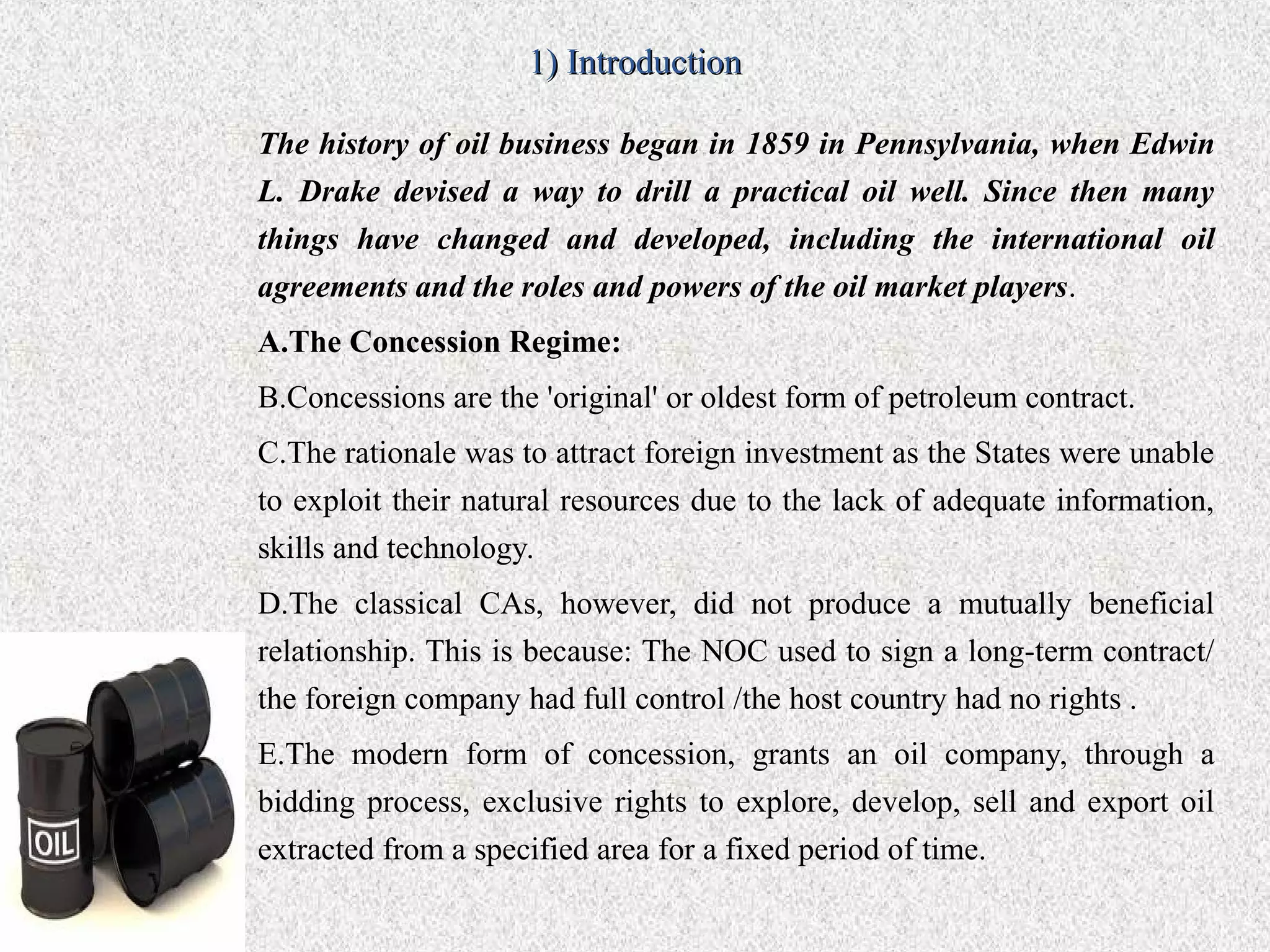 1) Introduction

The history of oil business began in 1859 in Pennsylvania, when Edwin
L. Drake devised a way to drill a practical oil well. Since then many
things have changed and developed, including the international oil
agreements and the roles and powers of the oil market players.
A.The Concession Regime:
B.Concessions are the 'original' or oldest form of petroleum contract.
C.The rationale was to attract foreign investment as the States were unable
to exploit their natural resources due to the lack of adequate information,
skills and technology.
D.The classical CAs, however, did not produce a mutually beneficial
relationship. This is because: The NOC used to sign a long-term contract/
the foreign company had full control /the host country had no rights .
E.The modern form of concession, grants an oil company, through a
bidding process, exclusive rights to explore, develop, sell and export oil
extracted from a specified area for a fixed period of time.
 