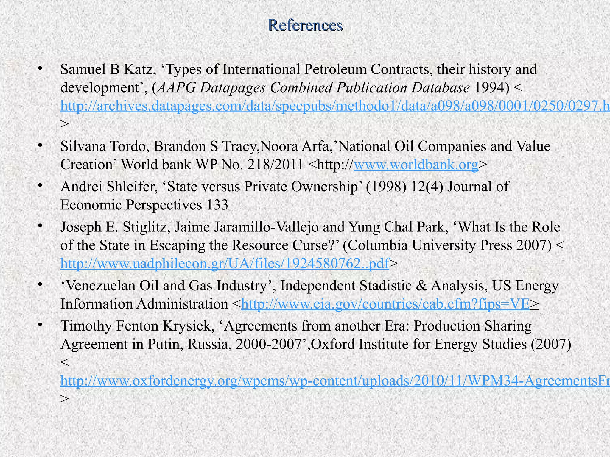 References

•   Samuel B Katz, ‘Types of International Petroleum Contracts, their history and
    development’, (AAPG Datapages Combined Publication Database 1994) <
    http://archives.datapages.com/data/specpubs/methodo1/data/a098/a098/0001/0250/0297.h
    >
•   Silvana Tordo, Brandon S Tracy,Noora Arfa,’National Oil Companies and Value
    Creation’ World bank WP No. 218/2011 <http://www.worldbank.org>
•   Andrei Shleifer, ‘State versus Private Ownership’ (1998) 12(4) Journal of
    Economic Perspectives 133
•   Joseph E. Stiglitz, Jaime Jaramillo-Vallejo and Yung Chal Park, ‘What Is the Role
    of the State in Escaping the Resource Curse?’ (Columbia University Press 2007) <
    http://www.uadphilecon.gr/UA/files/1924580762..pdf>
•   ‘Venezuelan Oil and Gas Industry’, Independent Stadistic & Analysis, US Energy
    Information Administration <http://www.eia.gov/countries/cab.cfm?fips=VE>
•   Timothy Fenton Krysiek, ‘Agreements from another Era: Production Sharing
    Agreement in Putin, Russia, 2000-2007’,Oxford Institute for Energy Studies (2007)
    <
    http://www.oxfordenergy.org/wpcms/wp-content/uploads/2010/11/WPM34-AgreementsFr
    >
 