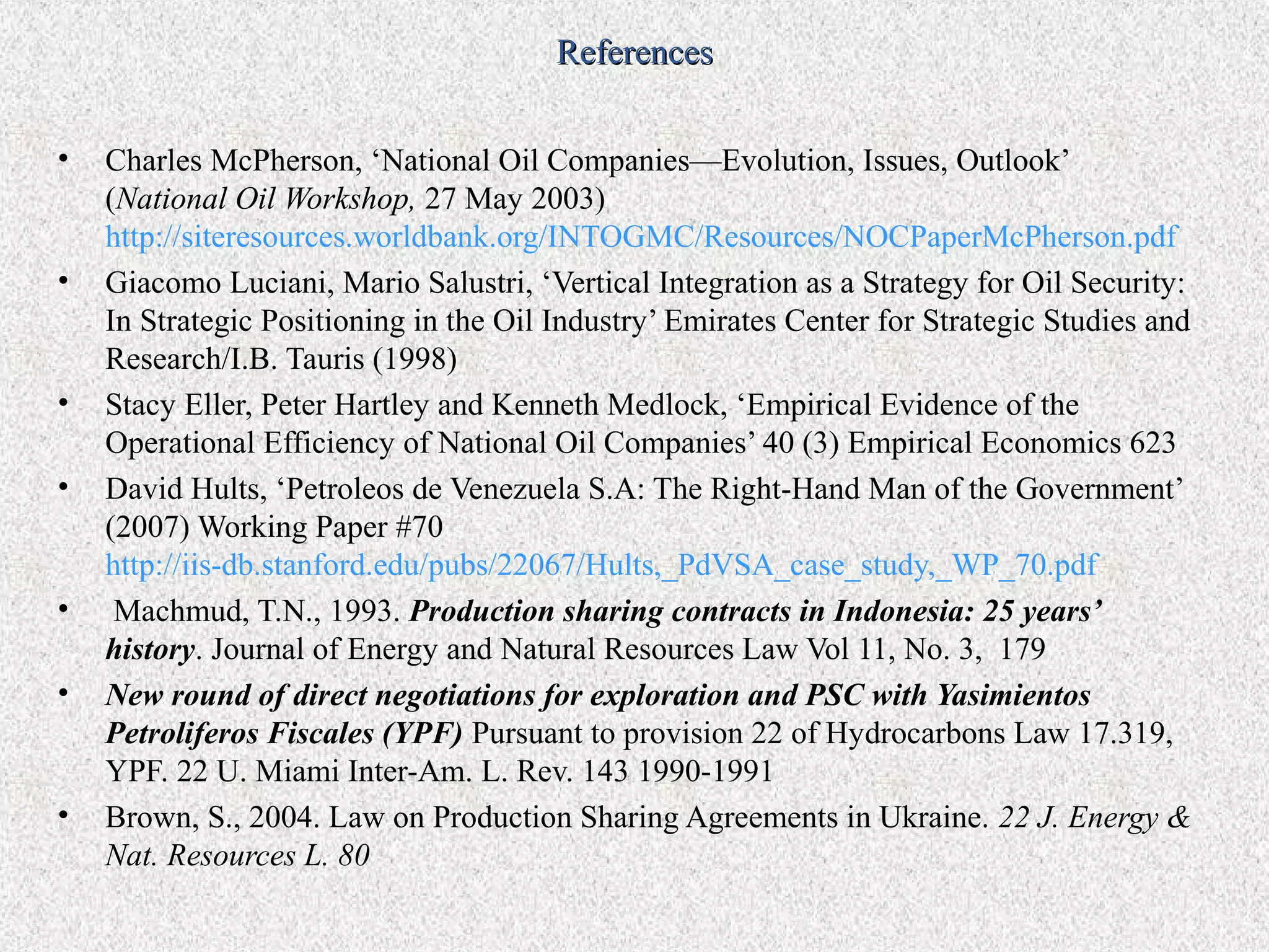 References


•   Charles McPherson, ‘National Oil Companies—Evolution, Issues, Outlook’
    (National Oil Workshop, 27 May 2003)
    http://siteresources.worldbank.org/INTOGMC/Resources/NOCPaperMcPherson.pdf
•   Giacomo Luciani, Mario Salustri, ‘Vertical Integration as a Strategy for Oil Security:
    In Strategic Positioning in the Oil Industry’ Emirates Center for Strategic Studies and
    Research/I.B. Tauris (1998)
•   Stacy Eller, Peter Hartley and Kenneth Medlock, ‘Empirical Evidence of the
    Operational Efficiency of National Oil Companies’ 40 (3) Empirical Economics 623
•   David Hults, ‘Petroleos de Venezuela S.A: The Right-Hand Man of the Government’
    (2007) Working Paper #70
    http://iis-db.stanford.edu/pubs/22067/Hults,_PdVSA_case_study,_WP_70.pdf
•    Machmud, T.N., 1993. Production sharing contracts in Indonesia: 25 years’
    history. Journal of Energy and Natural Resources Law Vol 11, No. 3, 179
•   New round of direct negotiations for exploration and PSC with Yasimientos
    Petroliferos Fiscales (YPF) Pursuant to provision 22 of Hydrocarbons Law 17.319,
    YPF. 22 U. Miami Inter-Am. L. Rev. 143 1990-1991
•   Brown, S., 2004. Law on Production Sharing Agreements in Ukraine. 22 J. Energy &
    Nat. Resources L. 80
 