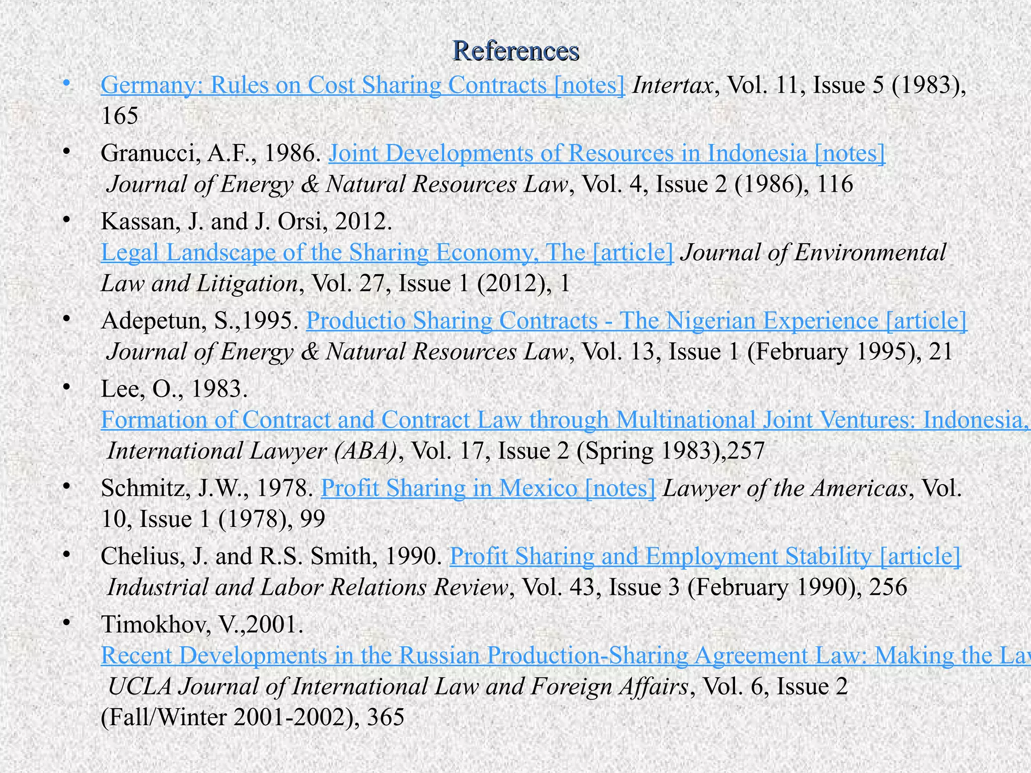 References
•   Germany: Rules on Cost Sharing Contracts [notes] Intertax, Vol. 11, Issue 5 (1983),
    165
•   Granucci, A.F., 1986. Joint Developments of Resources in Indonesia [notes]
     Journal of Energy & Natural Resources Law, Vol. 4, Issue 2 (1986), 116
•   Kassan, J. and J. Orsi, 2012.
    Legal Landscape of the Sharing Economy, The [article] Journal of Environmental
    Law and Litigation, Vol. 27, Issue 1 (2012), 1
•   Adepetun, S.,1995. Productio Sharing Contracts - The Nigerian Experience [article]
     Journal of Energy & Natural Resources Law, Vol. 13, Issue 1 (February 1995), 21
•   Lee, O., 1983.
    Formation of Contract and Contract Law through Multinational Joint Ventures: Indonesia,
     International Lawyer (ABA), Vol. 17, Issue 2 (Spring 1983),257
•   Schmitz, J.W., 1978. Profit Sharing in Mexico [notes] Lawyer of the Americas, Vol.
    10, Issue 1 (1978), 99
•   Chelius, J. and R.S. Smith, 1990. Profit Sharing and Employment Stability [article]
     Industrial and Labor Relations Review, Vol. 43, Issue 3 (February 1990), 256
•   Timokhov, V.,2001.
    Recent Developments in the Russian Production-Sharing Agreement Law: Making the Law
     UCLA Journal of International Law and Foreign Affairs, Vol. 6, Issue 2
    (Fall/Winter 2001-2002), 365
 