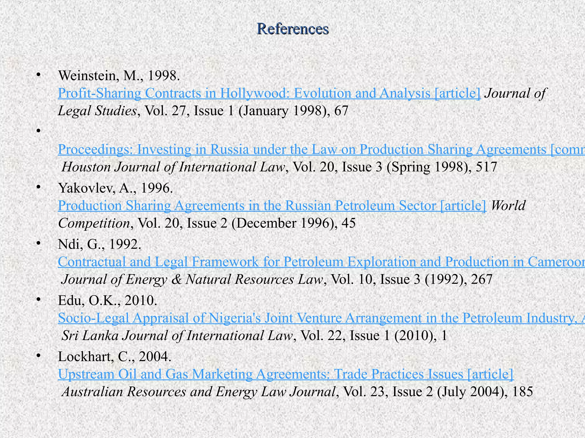 References

•   Weinstein, M., 1998.
    Profit-Sharing Contracts in Hollywood: Evolution and Analysis [article] Journal of
    Legal Studies, Vol. 27, Issue 1 (January 1998), 67
•
    Proceedings: Investing in Russia under the Law on Production Sharing Agreements [comm
    Houston Journal of International Law, Vol. 20, Issue 3 (Spring 1998), 517
•   Yakovlev, A., 1996.
    Production Sharing Agreements in the Russian Petroleum Sector [article] World
    Competition, Vol. 20, Issue 2 (December 1996), 45
•   Ndi, G., 1992.
    Contractual and Legal Framework for Petroleum Exploration and Production in Cameroom
    Journal of Energy & Natural Resources Law, Vol. 10, Issue 3 (1992), 267
•   Edu, O.K., 2010.
    Socio-Legal Appraisal of Nigeria's Joint Venture Arrangement in the Petroleum Industry, A
    Sri Lanka Journal of International Law, Vol. 22, Issue 1 (2010), 1
•   Lockhart, C., 2004.
    Upstream Oil and Gas Marketing Agreements: Trade Practices Issues [article]
    Australian Resources and Energy Law Journal, Vol. 23, Issue 2 (July 2004), 185
 