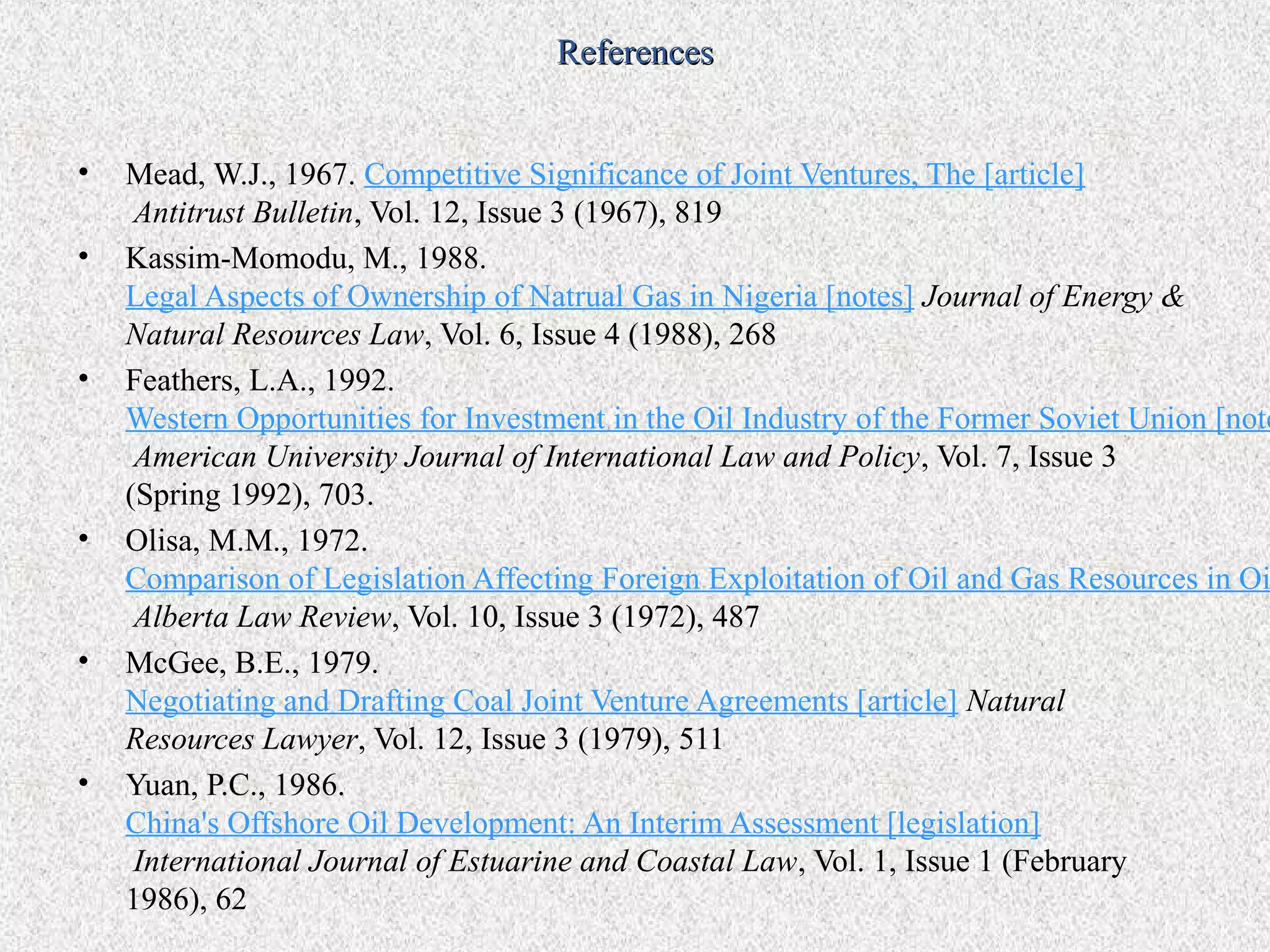 References


•   Mead, W.J., 1967. Competitive Significance of Joint Ventures, The [article]
     Antitrust Bulletin, Vol. 12, Issue 3 (1967), 819
•   Kassim-Momodu, M., 1988.
    Legal Aspects of Ownership of Natrual Gas in Nigeria [notes] Journal of Energy &
    Natural Resources Law, Vol. 6, Issue 4 (1988), 268
•   Feathers, L.A., 1992.
    Western Opportunities for Investment in the Oil Industry of the Former Soviet Union [note
     American University Journal of International Law and Policy, Vol. 7, Issue 3
    (Spring 1992), 703.
•   Olisa, M.M., 1972.
    Comparison of Legislation Affecting Foreign Exploitation of Oil and Gas Resources in Oi
     Alberta Law Review, Vol. 10, Issue 3 (1972), 487
•   McGee, B.E., 1979.
    Negotiating and Drafting Coal Joint Venture Agreements [article] Natural
    Resources Lawyer, Vol. 12, Issue 3 (1979), 511
•   Yuan, P.C., 1986.
    China's Offshore Oil Development: An Interim Assessment [legislation]
     International Journal of Estuarine and Coastal Law, Vol. 1, Issue 1 (February
    1986), 62
 