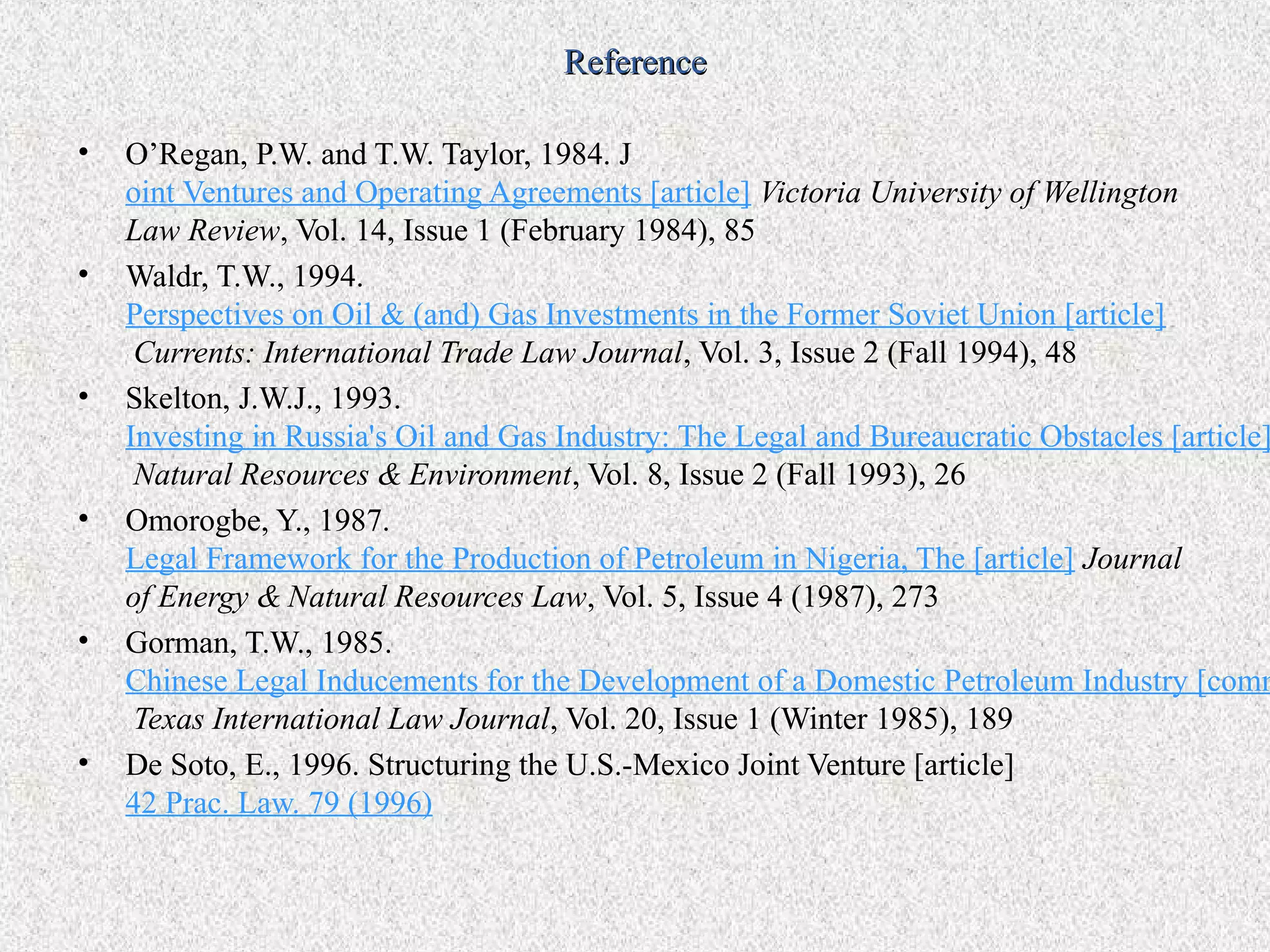 Reference

•   O’Regan, P.W. and T.W. Taylor, 1984. J
    oint Ventures and Operating Agreements [article] Victoria University of Wellington
    Law Review, Vol. 14, Issue 1 (February 1984), 85
•   Waldr, T.W., 1994.
    Perspectives on Oil & (and) Gas Investments in the Former Soviet Union [article]
     Currents: International Trade Law Journal, Vol. 3, Issue 2 (Fall 1994), 48
•   Skelton, J.W.J., 1993.
    Investing in Russia's Oil and Gas Industry: The Legal and Bureaucratic Obstacles [article]
     Natural Resources & Environment, Vol. 8, Issue 2 (Fall 1993), 26
•   Omorogbe, Y., 1987.
    Legal Framework for the Production of Petroleum in Nigeria, The [article] Journal
    of Energy & Natural Resources Law, Vol. 5, Issue 4 (1987), 273
•   Gorman, T.W., 1985.
    Chinese Legal Inducements for the Development of a Domestic Petroleum Industry [comm
     Texas International Law Journal, Vol. 20, Issue 1 (Winter 1985), 189
•   De Soto, E., 1996. Structuring the U.S.-Mexico Joint Venture [article]
    42 Prac. Law. 79 (1996)
 