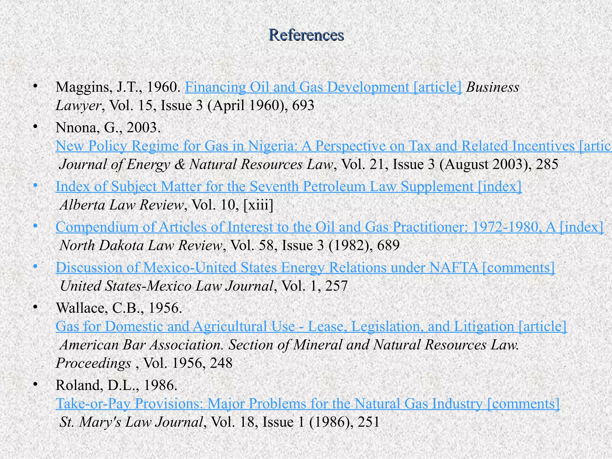 References


•   Maggins, J.T., 1960. Financing Oil and Gas Development [article] Business
    Lawyer, Vol. 15, Issue 3 (April 1960), 693
•   Nnona, G., 2003.
    New Policy Regime for Gas in Nigeria: A Perspective on Tax and Related Incentives [articl
     Journal of Energy & Natural Resources Law, Vol. 21, Issue 3 (August 2003), 285
•   Index of Subject Matter for the Seventh Petroleum Law Supplement [index]
     Alberta Law Review, Vol. 10, [xiii]
•   Compendium of Articles of Interest to the Oil and Gas Practitioner: 1972-1980, A [index]
     North Dakota Law Review, Vol. 58, Issue 3 (1982), 689
•   Discussion of Mexico-United States Energy Relations under NAFTA [comments]
     United States-Mexico Law Journal, Vol. 1, 257
•   Wallace, C.B., 1956.
    Gas for Domestic and Agricultural Use - Lease, Legislation, and Litigation [article]
     American Bar Association. Section of Mineral and Natural Resources Law.
    Proceedings , Vol. 1956, 248
•   Roland, D.L., 1986.
    Take-or-Pay Provisions: Major Problems for the Natural Gas Industry [comments]
     St. Mary's Law Journal, Vol. 18, Issue 1 (1986), 251
 