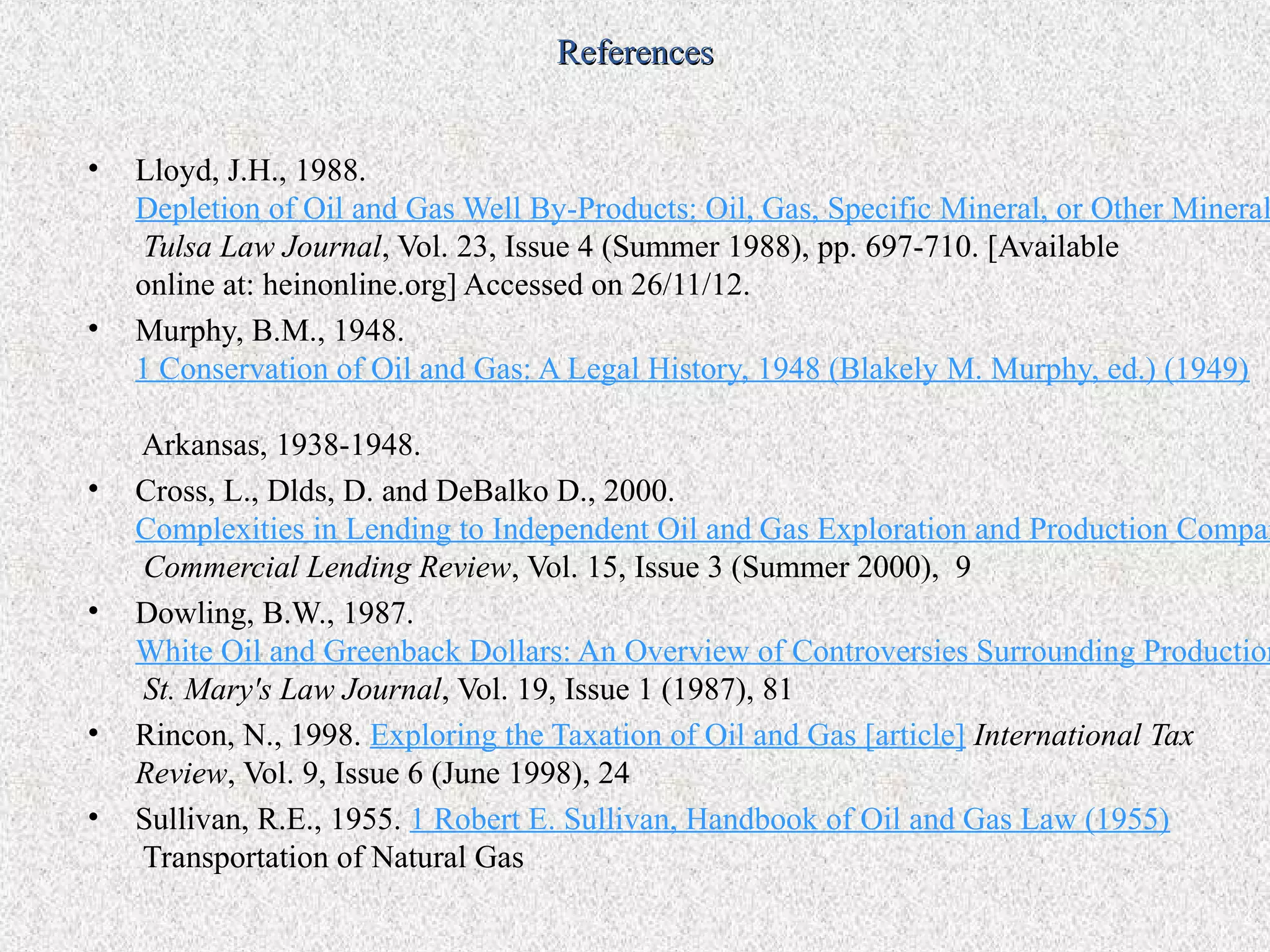 References


•   Lloyd, J.H., 1988.
    Depletion of Oil and Gas Well By-Products: Oil, Gas, Specific Mineral, or Other Mineral
     Tulsa Law Journal, Vol. 23, Issue 4 (Summer 1988), pp. 697-710. [Available
    online at: heinonline.org] Accessed on 26/11/12.
•   Murphy, B.M., 1948.
    1 Conservation of Oil and Gas: A Legal History, 1948 (Blakely M. Murphy, ed.) (1949)

    Arkansas, 1938-1948.
•   Cross, L., Dlds, D. and DeBalko D., 2000.
    Complexities in Lending to Independent Oil and Gas Exploration and Production Compan
    Commercial Lending Review, Vol. 15, Issue 3 (Summer 2000), 9
•   Dowling, B.W., 1987.
    White Oil and Greenback Dollars: An Overview of Controversies Surrounding Production
    St. Mary's Law Journal, Vol. 19, Issue 1 (1987), 81
•   Rincon, N., 1998. Exploring the Taxation of Oil and Gas [article] International Tax
    Review, Vol. 9, Issue 6 (June 1998), 24
•   Sullivan, R.E., 1955. 1 Robert E. Sullivan, Handbook of Oil and Gas Law (1955)
    Transportation of Natural Gas
 