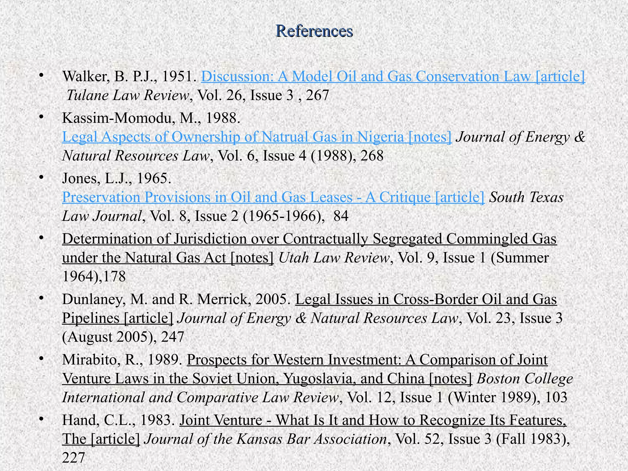 References

•   Walker, B. P.J., 1951. Discussion: A Model Oil and Gas Conservation Law [article]
     Tulane Law Review, Vol. 26, Issue 3 , 267
•   Kassim-Momodu, M., 1988.
    Legal Aspects of Ownership of Natrual Gas in Nigeria [notes] Journal of Energy &
    Natural Resources Law, Vol. 6, Issue 4 (1988), 268
•   Jones, L.J., 1965.
    Preservation Provisions in Oil and Gas Leases - A Critique [article] South Texas
    Law Journal, Vol. 8, Issue 2 (1965-1966), 84
•   Determination of Jurisdiction over Contractually Segregated Commingled Gas
    under the Natural Gas Act [notes] Utah Law Review, Vol. 9, Issue 1 (Summer
    1964),178
•   Dunlaney, M. and R. Merrick, 2005. Legal Issues in Cross-Border Oil and Gas
    Pipelines [article] Journal of Energy & Natural Resources Law, Vol. 23, Issue 3
    (August 2005), 247
•   Mirabito, R., 1989. Prospects for Western Investment: A Comparison of Joint
    Venture Laws in the Soviet Union, Yugoslavia, and China [notes] Boston College
    International and Comparative Law Review, Vol. 12, Issue 1 (Winter 1989), 103
•   Hand, C.L., 1983. Joint Venture - What Is It and How to Recognize Its Features,
    The [article] Journal of the Kansas Bar Association, Vol. 52, Issue 3 (Fall 1983),
    227
 