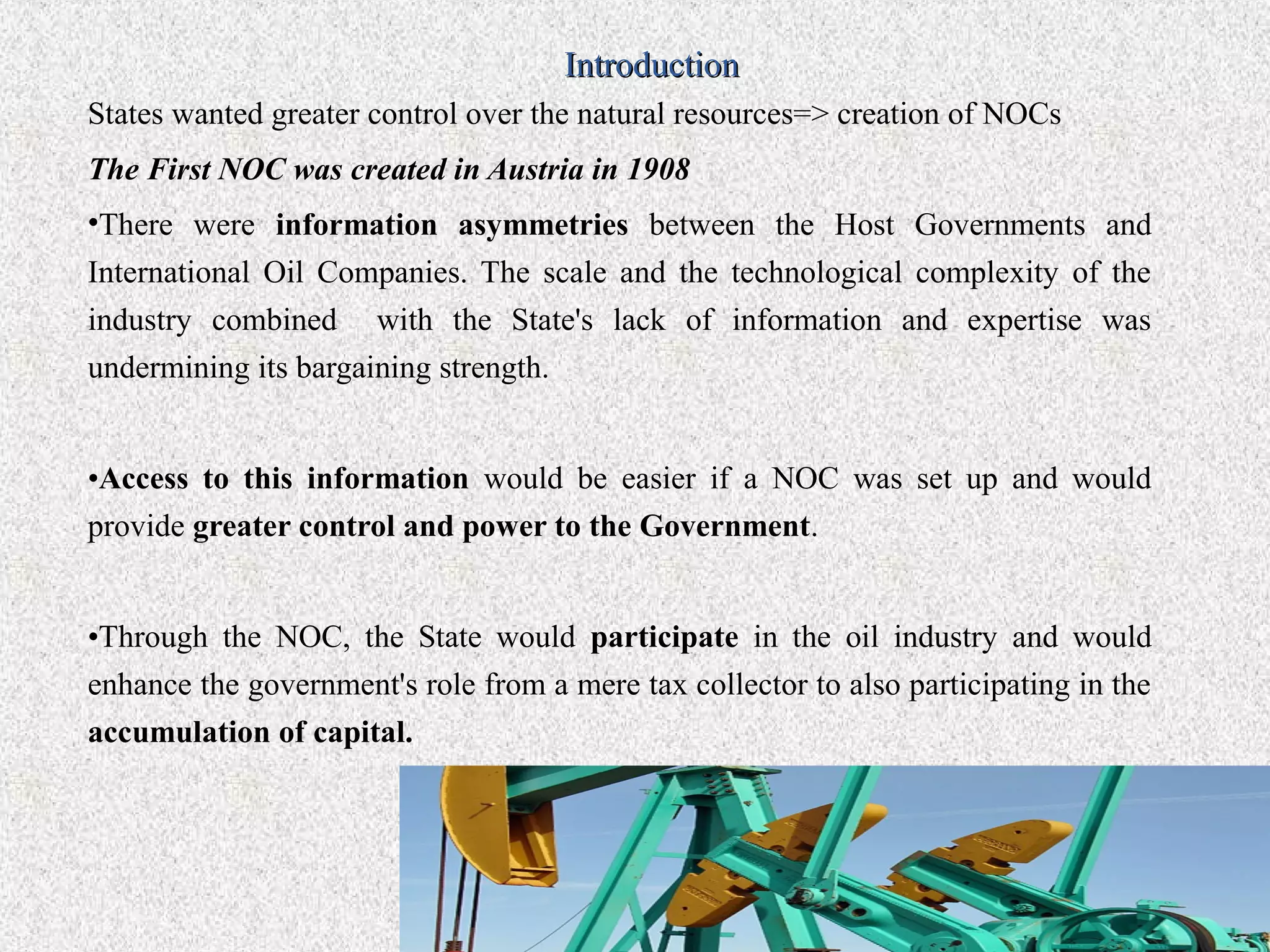 Introduction
States wanted greater control over the natural resources=> creation of NOCs
The First NOC was created in Austria in 1908
•There were information asymmetries between the Host Governments and
International Oil Companies. The scale and the technological complexity of the
industry combined with the State's lack of information and expertise was
undermining its bargaining strength.


•Access to this information would be easier if a NOC was set up and would
provide greater control and power to the Government.


•Through the NOC, the State would participate in the oil industry and would
enhance the government's role from a mere tax collector to also participating in the
accumulation of capital.
 