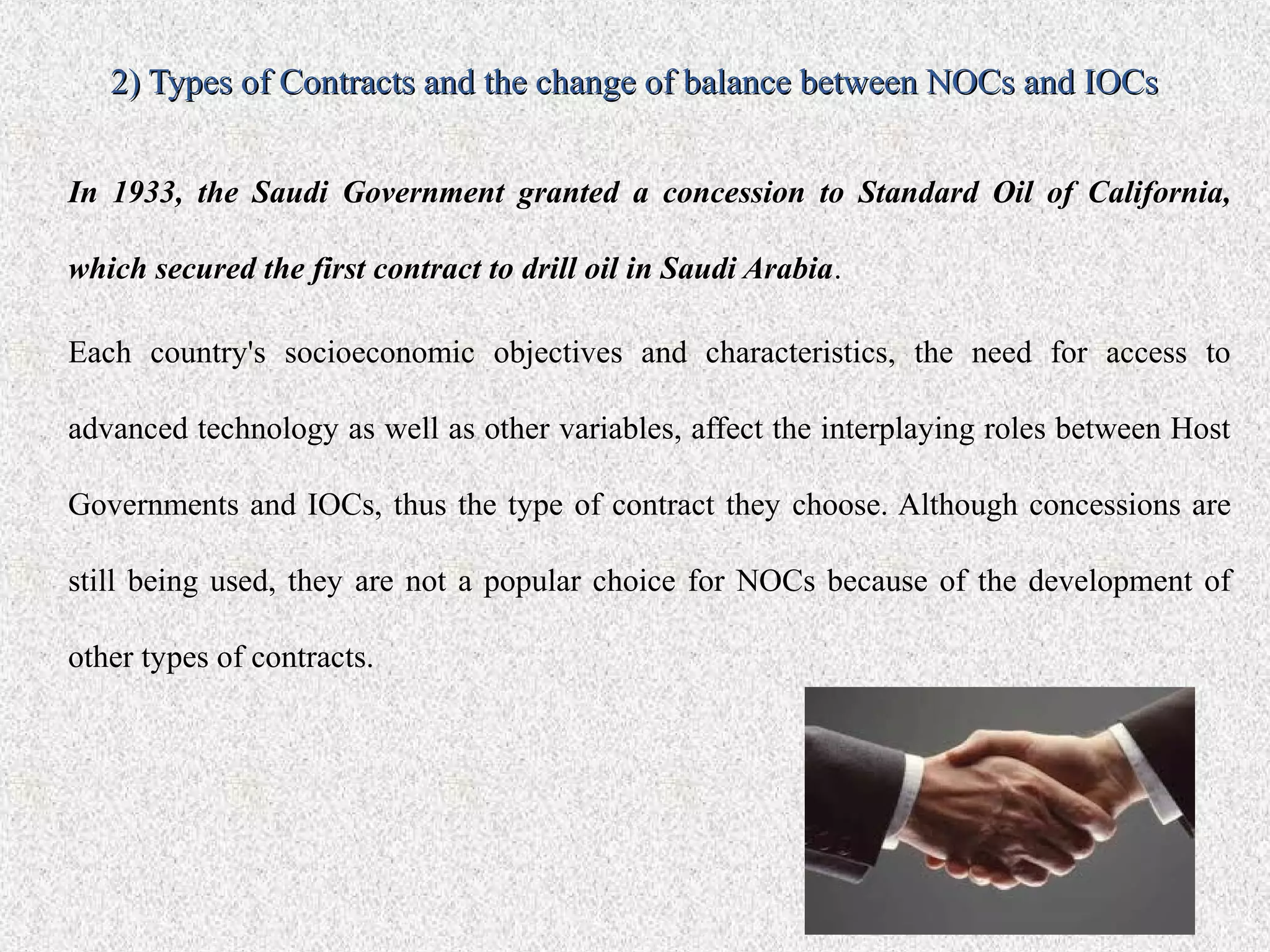2) Types of Contracts and the change of balance between NOCs and IOCs


In 1933, the Saudi Government granted a concession to Standard Oil of California,

which secured the first contract to drill oil in Saudi Arabia.

Each country's socioeconomic objectives and characteristics, the need for access to

advanced technology as well as other variables, affect the interplaying roles between Host

Governments and IOCs, thus the type of contract they choose. Although concessions are

still being used, they are not a popular choice for NOCs because of the development of

other types of contracts.
 