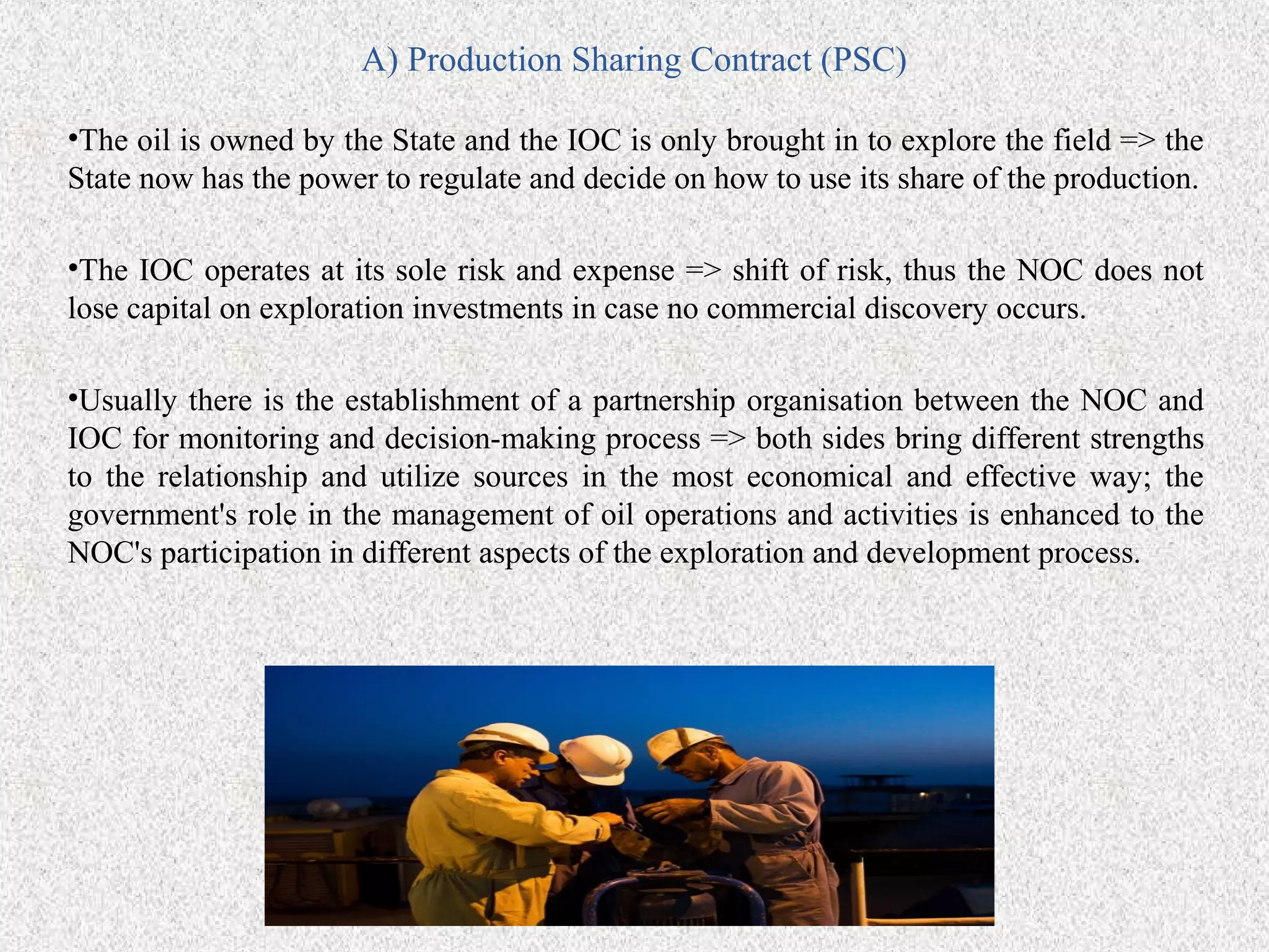A) Production Sharing Contract (PSC)

•The oil is owned by the State and the IOC is only brought in to explore the field => the
State now has the power to regulate and decide on how to use its share of the production.

•The IOC operates at its sole risk and expense => shift of risk, thus the NOC does not
lose capital on exploration investments in case no commercial discovery occurs.

•Usually there is the establishment of a partnership organisation between the NOC and
IOC for monitoring and decision-making process => both sides bring different strengths
to the relationship and utilize sources in the most economical and effective way; the
government's role in the management of oil operations and activities is enhanced to the
NOC's participation in different aspects of the exploration and development process.
 