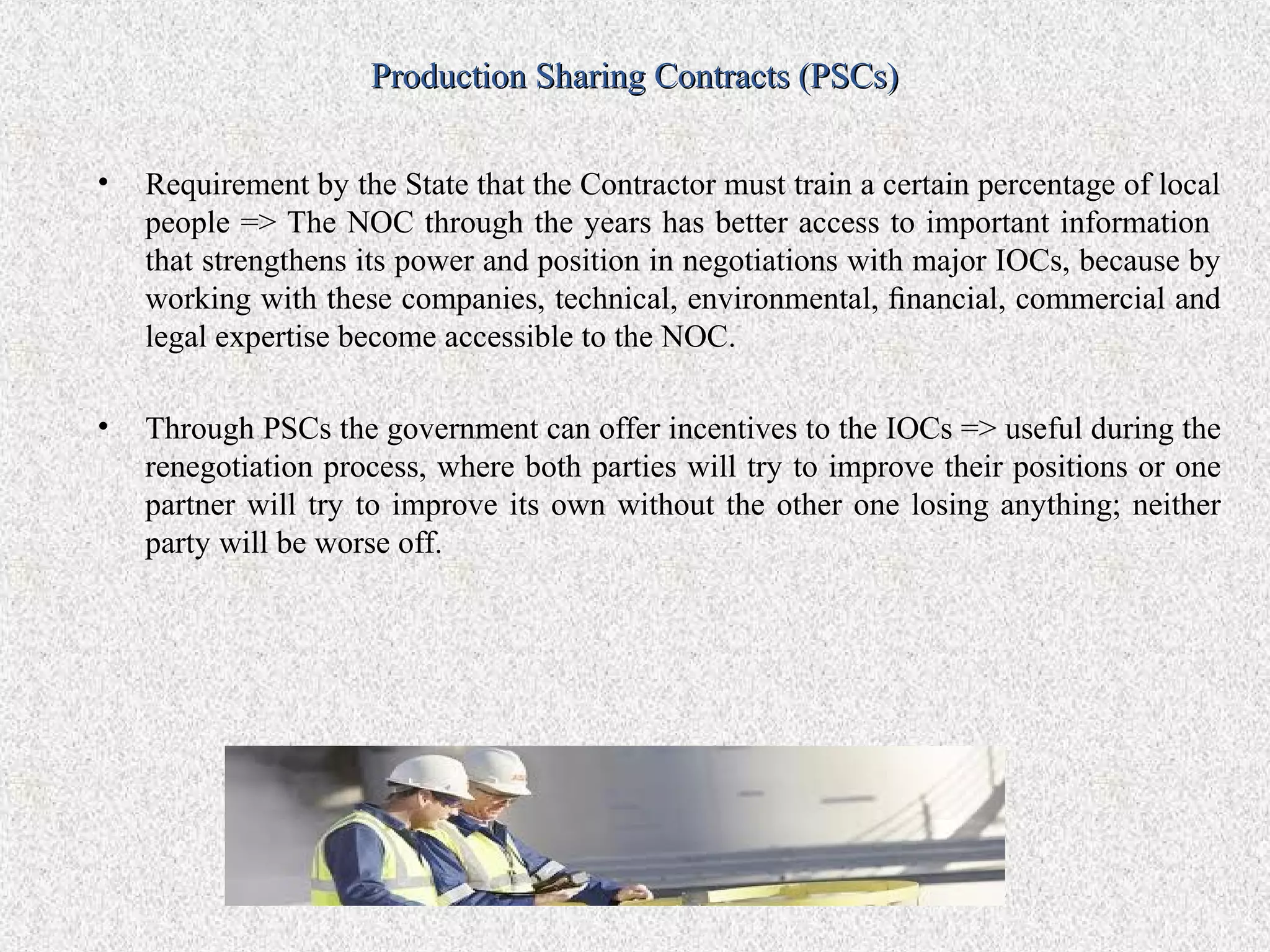 Production Sharing Contracts (PSCs)


•   Requirement by the State that the Contractor must train a certain percentage of local
    people => The NOC through the years has better access to important information
    that strengthens its power and position in negotiations with major IOCs, because by
    working with these companies, technical, environmental, ﬁnancial, commercial and
    legal expertise become accessible to the NOC.

•   Through PSCs the government can offer incentives to the IOCs => useful during the
    renegotiation process, where both parties will try to improve their positions or one
    partner will try to improve its own without the other one losing anything; neither
    party will be worse off.
 