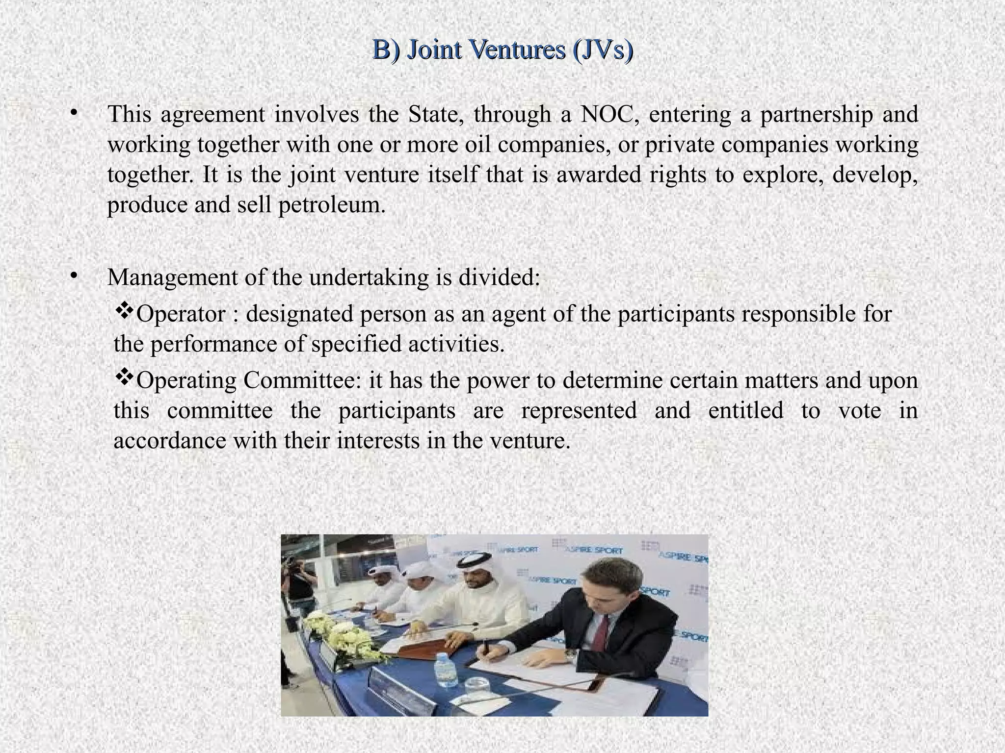 B) Joint Ventures (JVs)

•   This agreement involves the State, through a NOC, entering a partnership and
    working together with one or more oil companies, or private companies working
    together. It is the joint venture itself that is awarded rights to explore, develop,
    produce and sell petroleum.

•   Management of the undertaking is divided:
    Operator : designated person as an agent of the participants responsible for
    the performance of specified activities.
    Operating Committee: it has the power to determine certain matters and upon
    this committee the participants are represented and entitled to vote in
    accordance with their interests in the venture.
 