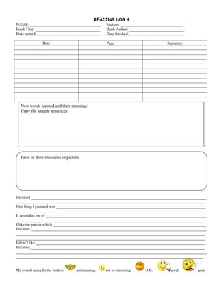 READING LOG 4
NAME: ____________________________________ Section: ________________________________
Book Title: _________________________________ Book Author: ____________________________
Date started: ________________________________ Date finished:____________________________
Date Page Signature
I noticed _________________________________________________________________________________________
________________________________________________________________________________________________
One thing I pictured was ____________________________________________________________________________
________________________________________________________________________________________________
It reminded me of __________________________________________________________________________________
________________________________________________________________________________________________
I like the part in which ______________________________________________________________________________
Because: _________________________________________________________________________________________
________________________________________________________________________________________________
________________________________________________________________________________________________
I didn’t like ______________________________________________________________________________________
Because: ________________________________________________________________________________________
_________________________________________________________________________________________________
_______________________________________________________________________________________________
My overall rating for the book is: uninteresting; not so interesting; O.K.; good; great
New words learned and their meaning:
Copy the sample sentences.
Paste or draw the scene or picture.
 