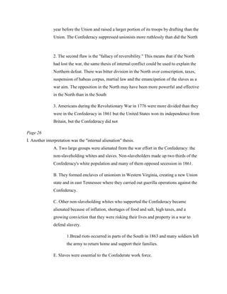 year before the Union and raised a larger portion of its troops by drafting than the
               Union. The Confederacy suppressed unionists more ruthlessly than did the North



               2. The second flaw is the "fallacy of reversibility." This means that if the North
               had lost the war, the same thesis of internal conflict could be used to explain the
               Northern defeat. There was bitter division in the North over conscription, taxes,
               suspension of habeas corpus, martial law and the emancipation of the slaves as a
               war aim. The opposition in the North may have been more powerful and effective
               in the North than in the South

               3. Americans during the Revolutionary War in 1776 were more divided than they
               were in the Confederacy in 1861 but the United States won its independence from
               Britain, but the Confederacy did not

Page 26
I. Another interpretation was the "internal alienation" thesis.
               A. Two large groups were alienated from the war effort in the Confederacy: the
               non-slaveholding whites and slaves. Non-slaveholders made up two thirds of the
               Confederacy's white population and many of them opposed secession in 1861.

               B. They formed enclaves of unionism in Western Virginia, creating a new Union
               state and in east Tennessee where they carried out guerilla operations against the
               Confederacy.

               C. Other non-slaveholding whites who supported the Confederacy became
               alienated because of inflation, shortages of food and salt, high taxes, and a
               growing conviction that they were risking their lives and property in a war to
               defend slavery.

                       1.Bread riots occurred in parts of the South in 1863 and many soldiers left
                       the army to return home and support their families.

               E. Slaves were essential to the Confederate work force.
 