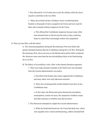 1.They allowed for 3/4 of white men to join the military while the slaves
                       stayed to contribute to the war effort.

                       2. Many slaves believed that a Northern victory would bring them
                       freedom so thousands of slaves escaped to the Union and were used for
                       labor and eventually military manpower for the Union.

                               a. This affected the Confederate manpower because many white
                               men returned home or did not join the army so they could stay
                               home to control their increasingly restless slave population

II. There are also flaws with this thesis:
               A. The American population during the Revolutionary War most likely had
               greater alienated elements than the Confederacy during the Civil War. During the
               Revolutionary War, slaves ran away to the British and Loyalist whites weakened
               the American cause more than the non-slaveholding whites in the South during
               the Civil War

               B. The fallacy of reversibility is also a flaw to the internal alienation argument.
                       1. There were large amounts of people in the North were who alienated
                       from the Lincoln administration's war policy.

                               a. One third of the border state whites supported the Confederacy
                               and many others were only lukewarm unionists.

                               b. There also existed guerrilla warfare behind Union lines in pro-
                               Confederate areas.

                               c. In free states, the Democratic party denounced conscription,
                               emancipation, certain war taxes, the suspension of habeas corpus,
                               and other measures to mobilize men and resources.

                       2. The Democrats attempted to cripple the Lincoln administration.

                               a. While the South had bread riots, the Union had draft riots, which
                               were arguably more violent and threatening, soldiers deserted both
 