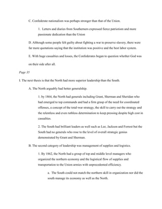 C. Confederate nationalism was perhaps stronger than that of the Union.

               1. Letters and diaries from Southerners expressed fierce patriotism and more
               passionate dedication than the Union

       D. Although some people felt guilty about fighting a war to preserve slavery, there were
       far more quotations saying that the institution was positive and the best labor system.

       E. With huge casualties and losses, the Confederates began to question whether God was

       on their side after all.

Page 35

I. The next thesis is that the North had more superior leadership than the South.

       A. The North arguably had better generalship.

               1. by 1864, the North had generals including Grant, Sherman and Sheridan who
               had emerged to top commands and had a firm grasp of the need for coordinated
               offenses, a concept of the total-war strategy, the skill to carry out the strategy and
               the relentless and even ruthless determination to keep pressing despite high cost in
               casualties.

               2. The South had brilliant leaders as well such as Lee, Jackson and Forrest but the
               South had no generals who rose to the level of overall strategic genius
               demonstrated by Grant and Sherman.

       B. The second category of leadership was management of supplies and logistics.

               1. By 1862, the North had a group of top and middle level managers who
               organized the northern economy and the logistical flow of supplies and
               transportation to the Union armies with unprecedented efficiency.

                       a. The South could not match the northern skill in organization nor did the
                       south manage its economy as well as the North.
 