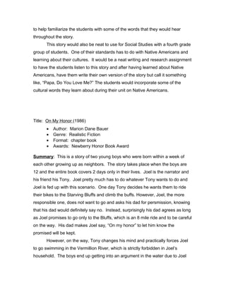 to help familiarize the students with some of the words that they would hear
throughout the story.
This story would also be neat to use for Social Studies with a fourth grade
group of students. One of their standards has to do with Native Americans and
learning about their cultures. It would be a neat writing and research assignment
to have the students listen to this story and after having learned about Native
Americans, have them write their own version of the story but call it something
like, “Papa, Do You Love Me?” The students would incorporate some of the
cultural words they learn about during their unit on Native Americans.
Title: On My Honor (1986)
• Author: Marion Dane Bauer
• Genre: Realistic Fiction
• Format: chapter book
• Awards: Newberry Honor Book Award
Summary: This is a story of two young boys who were born within a week of
each other growing up as neighbors. The story takes place when the boys are
12 and the entire book covers 2 days only in their lives. Joel is the narrator and
his friend his Tony. Joel pretty much has to do whatever Tony wants to do and
Joel is fed up with this scenario. One day Tony decides he wants them to ride
their bikes to the Starving Bluffs and climb the buffs. However, Joel, the more
responsible one, does not want to go and asks his dad for persmission, knowing
that his dad would definitely say no. Instead, surprisingly his dad agrees as long
as Joel promises to go only to the Bluffs, which is an 8 mile ride and to be careful
on the way. His dad makes Joel say, “On my honor” to let him know the
promised will be kept.
However, on the way, Tony changes his mind and practically forces Joel
to go swimming in the Vermillion River, which is strictly forbidden in Joel’s
household. The boys end up getting into an argument in the water due to Joel
 