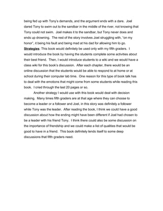 being fed up with Tony’s demands, and the argument ends with a dare. Joel
dared Tony to swim out to the sandbar in the middle of the river, not knowing that
Tony could not swim. Joel makes it to the sandbar, but Tony never does and
ends up drowning. The rest of the story involves Joel struggling with, “on my
honor”, it being his fault and being mad at his dad for allowing him to go.
Strategies: This book would definitely be used only with my fifth graders. I
would introduce the book by having the students complete some activities about
their best friend. Then, I would introduce students to a wiki and we would have a
class wiki for this book’s discussion. After each chapter, there would be an
online discussion that the students would be able to respond to at home or at
school during their computer lab time. One reason for this type of book talk has
to deal with the emotions that might come from some students while reading this
book. I cried through the last 20 pages or so.
Another strategy I would use with this book would deal with decision
making. Many times fifth graders are at that age where they can choose to
become a leader or a follower and Joel, in this story was definitely a follower
while Tony was the leader. After reading the book, I think we could have a good
discussion about how the ending might have been different if Joel had chosen to
be a leader with his friend Tony. I think there could also be some discussion on
the importance of friendship and we could make a list of qualities that would be
good to have in a friend. This book definitely lends itself to some deep
discussions that fifth graders need.
 