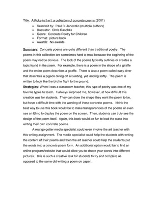 Title: A Poke in the I, a collection of concrete poems (2001)
• Selected by: Paul B. Janeczko (multiple authors)
• Illustrator: Chris Raschka
• Genre: Concrete Poetry for Children
• Format: picture book
• Awards: No awards
Summary: Concrete poems are quite different than traditional poetry. The
poems in this collection are sometimes hard to read because the beginning of the
poem may not be obvious. The look of the poems typically outlines or creates a
topic found in the poem. For example, there is a poem in the shape of a giraffe
and the entire poem describes a giraffe. There is also a poem called easy diver
that describes a pigeon diving off a building, yet landing softly. The poem is
written to look like the bird in flight to the ground.
Strategies: When I was a classroom teacher, this type of poetry was one of my
favorite types to teach. It always surprised me, however, at how difficult this
creation was for students. They can draw the shape they want the poem to be,
but have a difficult time with the wording of these concrete poems. I think the
best way to use this book would be to make transparencies of the poems or even
use an Elmo to display the poem on the screen. Then, students can truly see the
design of the poem itself. Again, this book would be fun to lead the class into
writing their own concrete poems.
A real go-getter media specialist could even involve the art teacher with
this writing assignment. The media specialist could help the students with writing
the content of their poems and then the art teacher could help the students put
the words into a concrete poem form. An additional option would be to find an
online program/website that would allow you to shape your words into different
pictures. This is such a creative task for students to try and complete as
opposed to the same old writing a poem on paper.
 
