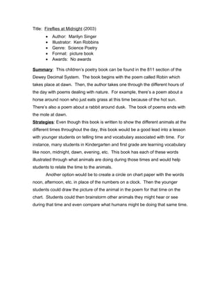 Title: Fireflies at Midnight (2003)
• Author: Marilyn Singer
• Illustrator: Ken Robbins
• Genre: Science Poetry
• Format: picture book
• Awards: No awards
Summary: This children’s poetry book can be found in the 811 section of the
Dewey Decimal System. The book begins with the poem called Robin which
takes place at dawn. Then, the author takes one through the different hours of
the day with poems dealing with nature. For example, there’s a poem about a
horse around noon who just eats grass at this time because of the hot sun.
There’s also a poem about a rabbit around dusk. The book of poems ends with
the mole at dawn.
Strategies: Even though this book is written to show the different animals at the
different times throughout the day, this book would be a good lead into a lesson
with younger students on telling time and vocabulary associated with time. For
instance, many students in Kindergarten and first grade are learning vocabulary
like noon, midnight, dawn, evening, etc. This book has each of these words
illustrated through what animals are doing during those times and would help
students to relate the time to the animals.
Another option would be to create a circle on chart paper with the words
noon, afternoon, etc. in place of the numbers on a clock. Then the younger
students could draw the picture of the animal in the poem for that time on the
chart. Students could then brainstorm other animals they might hear or see
during that time and even compare what humans might be doing that same time.
 