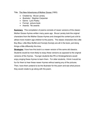 Title: The New Adventures of Mother Goose (1993)
• Created by: Bruce Lansky
• Illustrator: Stephen Carpenter
• Genre: Lyric Poetry
• Format: picture book
• Awards: No awards
Summary: This compilation of poems consists of newer versions of the classic
Mother Goose rhymes written many years ago. Bruce Lansky took the original
characters from the Mother Goose rhymes and changed the content just a bit to
attract more modern age children to the poems. The classic characters like Little
Boy Blue, Little Miss Muffet and Humpty Dumpty are all in the book, just doing
things a little differently this time.
Strategies: I love how this book is a newer version of the same old classics.
Students would be more likely to enjoy these versions as opposed to the original
versions of the rhymes. Younger students like PK or Kindergarteners would
enjoy singing these rhymes to learn them. For older students, I think it would be
fun for them to hear these newer rhymes without seeing any of the pictures.
Then, have them pretend to be the illustrator for the poem and see what picture
they would create to go along with the poem.
 