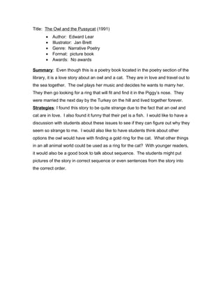 Title: The Owl and the Pussycat (1991)
• Author: Edward Lear
• Illustrator: Jan Brett
• Genre: Narrative Poetry
• Format: picture book
• Awards: No awards
Summary: Even though this is a poetry book located in the poetry section of the
library, it is a love story about an owl and a cat. They are in love and travel out to
the sea together. The owl plays her music and decides he wants to marry her.
They then go looking for a ring that will fit and find it in the Piggy’s nose. They
were married the next day by the Turkey on the hill and lived together forever.
Strategies: I found this story to be quite strange due to the fact that an owl and
cat are in love. I also found it funny that their pet is a fish. I would like to have a
discussion with students about these issues to see if they can figure out why they
seem so strange to me. I would also like to have students think about other
options the owl would have with finding a gold ring for the cat. What other things
in an all animal world could be used as a ring for the cat? With younger readers,
it would also be a good book to talk about sequence. The students might put
pictures of the story in correct sequence or even sentences from the story into
the correct order.
 