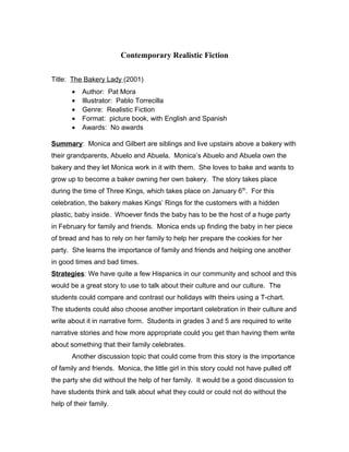 Contemporary Realistic Fiction
Title: The Bakery Lady (2001)
• Author: Pat Mora
• Illustrator: Pablo Torrecilla
• Genre: Realistic Fiction
• Format: picture book, with English and Spanish
• Awards: No awards
Summary: Monica and Gilbert are siblings and live upstairs above a bakery with
their grandparents, Abuelo and Abuela. Monica’s Abuelo and Abuela own the
bakery and they let Monica work in it with them. She loves to bake and wants to
grow up to become a baker owning her own bakery. The story takes place
during the time of Three Kings, which takes place on January 6th
. For this
celebration, the bakery makes Kings’ Rings for the customers with a hidden
plastic, baby inside. Whoever finds the baby has to be the host of a huge party
in February for family and friends. Monica ends up finding the baby in her piece
of bread and has to rely on her family to help her prepare the cookies for her
party. She learns the importance of family and friends and helping one another
in good times and bad times.
Strategies: We have quite a few Hispanics in our community and school and this
would be a great story to use to talk about their culture and our culture. The
students could compare and contrast our holidays with theirs using a T-chart.
The students could also choose another important celebration in their culture and
write about it in narrative form. Students in grades 3 and 5 are required to write
narrative stories and how more appropriate could you get than having them write
about something that their family celebrates.
Another discussion topic that could come from this story is the importance
of family and friends. Monica, the little girl in this story could not have pulled off
the party she did without the help of her family. It would be a good discussion to
have students think and talk about what they could or could not do without the
help of their family.
 