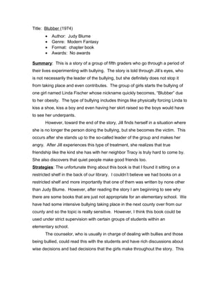 Title: Blubber (1974)
• Author: Judy Blume
• Genre: Modern Fantasy
• Format: chapter book
• Awards: No awards
Summary: This is a story of a group of fifth graders who go through a period of
their lives experimenting with bullying. The story is told through Jill’s eyes, who
is not necessarily the leader of the bullying, but she definitely does not stop it
from taking place and even contributes. The group of girls starts the bullying of
one girl named Linda Fischer whose nickname quickly becomes, “Blubber” due
to her obesity. The type of bullying includes things like physically forcing Linda to
kiss a shoe, kiss a boy and even having her skirt raised so the boys would have
to see her underpants.
However, toward the end of the story, Jill finds herself in a situation where
she is no longer the person doing the bullying, but she becomes the victim. This
occurs after she stands up to the so-called leader of the group and makes her
angry. After Jill experiences this type of treatment, she realizes that true
friendship like the kind she has with her neighbor Tracy is truly hard to come by.
She also discovers that quiet people make good friends too.
Strategies: The unfortunate thing about this book is that I found it sitting on a
restricted shelf in the back of our library. I couldn’t believe we had books on a
restricted shelf and more importantly that one of them was written by none other
than Judy Blume. However, after reading the story I am beginning to see why
there are some books that are just not appropriate for an elementary school. We
have had some intensive bullying taking place in the next county over from our
county and so the topic is really sensitive. However, I think this book could be
used under strict supervision with certain groups of students within an
elementary school.
The counselor, who is usually in charge of dealing with bullies and those
being bullied, could read this with the students and have rich discussions about
wise decisions and bad decisions that the girls make throughout the story. This
 