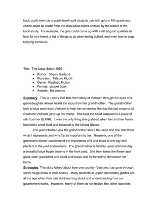 book could even be a grade level book study to use with girls in fifth grade and
charts could be made from the discussion topics chosen by the leader of the
book study. For example, the girls could come up with a list of good qualities to
look for in a friend, a list of things to do when being bullied, and even how to stop
bullying someone.
Title: The Lotus Seed (1993)
• Author: Sherry Garland
• Illustrator: Tatsuro Kiuchi
• Genre: Realistic Fiction
• Format: picture book
• Awards: No awards
Summary: This is a story that tells the history of Vietnam through the eyes of a
granddaughter whose heard the story from her grandmother. The grandmother
took a lotus seed from Vietnam to help her remember the day the last emperor of
Southern Vietnam gave up his throne. She kept the seed wrapped in a piece of
silk from her BLANK. It was the only thing she grabbed when her and her family
boarded a small boat and escaped to the United States.
The grandchildren ask the grandmother about the seed and she tells them
what it represents and why it’s so important to her. However, one of the
grandsons doesn’t understand the importance of it and takes it one day and
plants it in the yard somewhere. The grandmother is terribly upset until one day
a beautiful lotus flower blooms in the front yard. She then takes the flower and
gives each grandchild one seed and keeps one for herself to remember her
home.
Strategies: This story talked about how one country, Vietnam, has gone through
some rough times in their history. Many students in upper elementary grades are
at the age when they can start learning about and understanding how our
government works. However, many of them do not realize that other countries
 