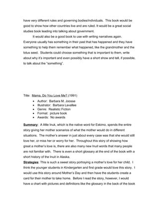 have very different rules and governing bodies/individuals. This book would be
good to show how other countries live and are ruled. It would be a great social
studies book leading into talking about government.
It would also be a good book to use with writing narratives again.
Everyone usually has something in their past that has happened and they have
something to help them remember what happened, like the grandmother and the
lotus seed. Students could choose something that is important to them, write
about why it’s important and even possibly have a short show and tell, if possible,
to talk about the “something”.
Title: Mama, Do You Love Me? (1991)
• Author: Barbara M. Joosse
• Illustrator: Barbara Lavallee
• Genre: Realistic Fiction
• Format: picture book
• Awards: No awards
Summary: A little Inuk, which is the native word for Eskimo, spends the entire
story giving her mother scenarios of what the mother would do in different
situations. The mother’s answer in just about every case was that she would still
love her, or miss her or worry for her. Throughout this story of showing how
great a mother’s love is, there are also many new Inuit words that many people
are not familiar with. There is even a short glossary at the end of the book with a
short history of the Inuit in Alaska.
Strategies: This is such a sweet story portraying a mother’s love for her child. I
think the younger students in Kindergarten and first grade would love this story. I
would use this story around Mother’s Day and then have the students create a
card for their mother to take home. Before I read the story, however, I would
have a chart with pictures and definitions like the glossary in the back of the book
 