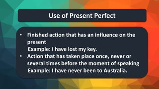 Use of Present Perfect
• Finished action that has an influence on the
present
Example: I have lost my key.
• Action that has taken place once, never or
several times before the moment of speaking
Example: I have never been to Australia.
 