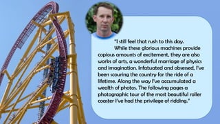 “I still feel that rush to this day.
While these glorious machines provide
copious amounts of excitement, they are also
works of arts, a wonderful marriage of physics
and imagination. Infatuated and obsessed, I’ve
been scouring the country for the ride of a
lifetime. Along the way I’ve accumulated a
wealth of photos. The following pages a
photographic tour of the most beautiful roller
coaster I’ve had the privilege of ridding.”
 