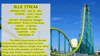 BLUE STREAK
OPENING DATE: May 23, 1964
DESINERS: Frank F. Hoover
John C. Allen
BUILDER: Philadelphia Toboggan
MAX HEIGHT: 78 feet (72-foot drop)
LENGTH: 2,558 feet
MAX SPEED: 40 mph
DURATION: 1:45
INVERSIONS: 0
The oldest active coaster in the park,
its distinctive cupola and classic out-and-
design hearkens back to a simpler time. While
many of the older woodies can rattle out
fillings, Blue Streak is smooth and graceful,
 