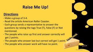 Raise Me Up!
- Make a group of 3-4.
- Read the article American Roller Coaster.
- Each group sends a representative to answer the
questions by raising the tags True (T), False (F) or Not
mentioned.
- The people who raise up first and answer correctly will
get 2 points.
- The people who answer last but correct will get 1 point.
- The people who answer work will have no point.
Directions
 