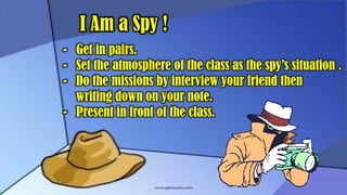 I Am a Spy !
- Get in pairs.
- Set the atmosphere of the class as the spy’s situation .
- Do the missions by interview your friend then
writing down on your note.
- Present in front of the class.
 