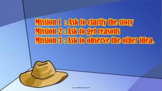 Mission 1 : Ask to clarify the story
Mission 2 : Ask to get reasons
Mission 3 : Ask to observe the other idea.
 