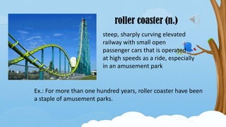 roller coaster (n.)
steep, sharply curving elevated
railway with small open
passenger cars that is operated
at high speeds as a ride, especially
in an amusement park
Ex.: For more than one hundred years, roller coaster have been
a staple of amusement parks.
 