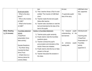 text.
Aural-oral activity

the text.

USB flash drive

4) Then, teacher shows a Ppt of a text

text. (appendix

: “What is the story

entitled “The Inventor of USB flash

-To generate pupils’

about?”

drive”.

idea of the story.

: “Who is the inventor
of USB?”
: “What is the function
of USB?”

1(b))

5) Teacher reads the text and pupils
follow after teacher.
6) Teacher asks volunteers to read the
text and brainstorms the idea of the
text to the pupils.

While- Reading

True-false statement

( + 15 minutes)

activity
:PowerPoint
presentation (truefalse activity)

Sample Questions:
: Pua Khein Seng
invented the flash
drive (True)
: A flash drive is a
memory device for
camera (false)

Activity 1 (True-false Statement)
1) Teacher picks pupils randomly.
2) Pupils need to read the true-false

-To

measure

understanding
text learned.

pronunciation and intonation of the
words if there are mistakes.
4) Pupils need to click the true or false
answer on the ppt.
5) Teacher discusses the answers in
the class.

of

the
Teaching aids:
-PowerPoint

questions given.
3) Teacher corrects the pupil’s

pupils’ Individual work

Presentation of
-to

enhance

reading skill.

pupils’ True-false
activity
(appendix 2)

 