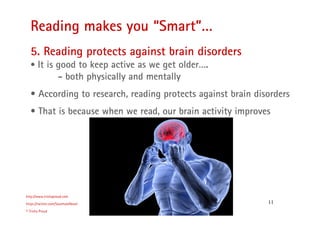 11
Reading makes you “Smart”…
http://www.trishaproud.com
https://twitter.com/SoulmateNovel
© Trisha Proud
5. Reading protects against brain disorders
• It is good to keep active as we get older….
- both physically and mentally
• According to research, reading protects against brain disorders
• That is because when we read, our brain activity improves
 