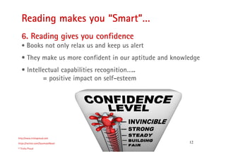 12
Reading makes you “Smart”…
http://www.trishaproud.com
https://twitter.com/SoulmateNovel
© Trisha Proud
6. Reading gives you confidence
• Books not only relax us and keep us alert
• They make us more confident in our aptitude and knowledge
• Intellectual capabilities recognition…..
= positive impact on self-esteem
 