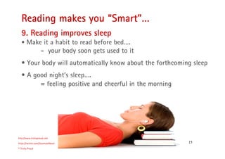 15
Reading makes you “Smart”…
http://www.trishaproud.com
https://twitter.com/SoulmateNovel
© Trisha Proud
9. Reading improves sleep
• Make it a habit to read before bed….
- your body soon gets used to it
• Your body will automatically know about the forthcoming sleep
• A good night’s sleep….
= feeling positive and cheerful in the morning
 