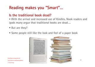 2
Reading makes you “Smart”…
http://www.trishaproud.com
https://twitter.com/SoulmateNovel
© Trisha Proud
Is the traditional book dead?
• With the arrival and increased use of Kindles, Nook readers and
ipads many argue that traditional books are dead….
• But are they?
• Some people still like the look and feel of a paper book
 
