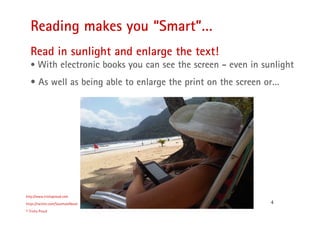 4
Reading makes you “Smart”…
http://www.trishaproud.com
https://twitter.com/SoulmateNovel
© Trisha Proud
Read in sunlight and enlarge the text!
• With electronic books you can see the screen - even in sunlight
• As well as being able to enlarge the print on the screen or…
 