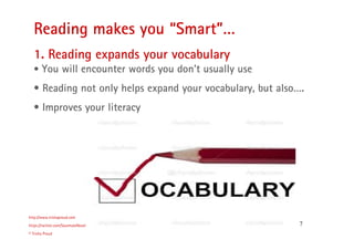 7
Reading makes you “Smart”…
http://www.trishaproud.com
https://twitter.com/SoulmateNovel
© Trisha Proud
1. Reading expands your vocabulary
• You will encounter words you don’t usually use
• Reading not only helps expand your vocabulary, but also….
• Improves your literacy
 