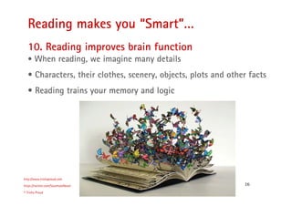 16
Reading makes you “Smart”…
http://www.trishaproud.com
https://twitter.com/SoulmateNovel
© Trisha Proud
10. Reading improves brain function
• When reading, we imagine many details
• Characters, their clothes, scenery, objects, plots and other facts
• Reading trains your memory and logic
 
